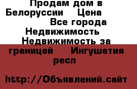 Продам дом в Белоруссии  › Цена ­ 1 300 000 - Все города Недвижимость » Недвижимость за границей   . Ингушетия респ.